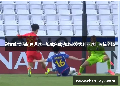 谢文能凭借制胜进球一战成名成功攻破澳大利亚球门震惊全场