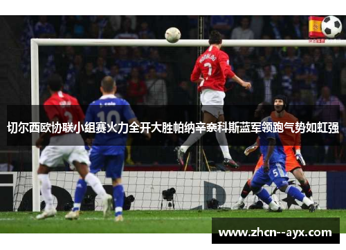 切尔西欧协联小组赛火力全开大胜帕纳辛奈科斯蓝军领跑气势如虹强