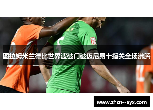 图拉姆米兰德比世界波破门破迈尼昂十指关全场沸腾 图拉姆米兰德比世界波破门破迈尼昂十指关全场沸腾
